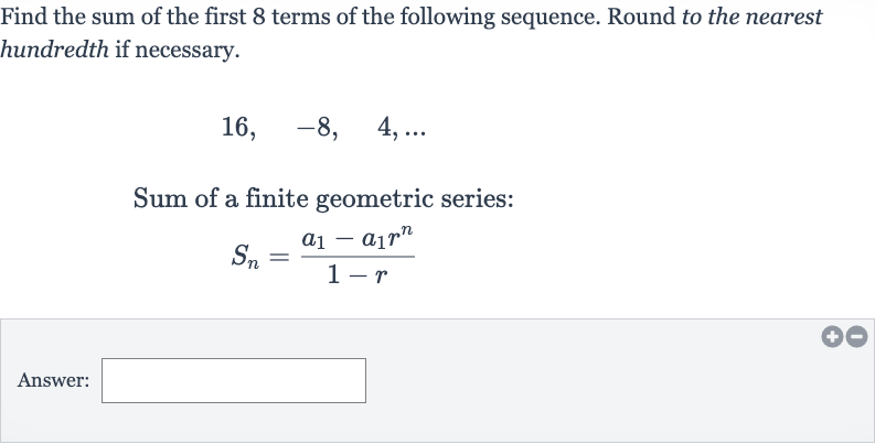 Find the sum of the first 8 terms of the following sequence. Round to the nearest hundredth if necessary.

16,quad-8,quad4,dots
Sum of a finite geometric series:

S_(n)=(a_(1)-a_(1)r^(n))/(1-r)
Answer: