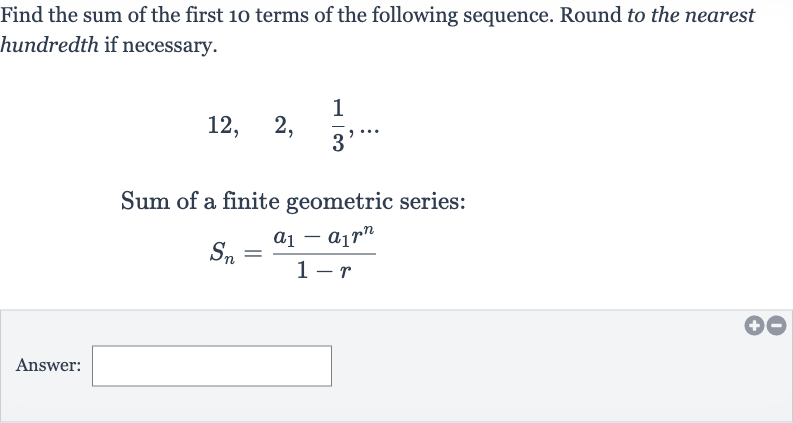 Find the sum of the first 10 terms of the following sequence. Round to the nearest hundredth if necessary.

12,quad2,quad(1)/(3),dots
Sum of a finite geometric series:

S_(n)=(a_(1)-a_(1)r^(n))/(1-r)
Answer: