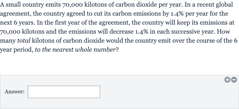 A small country emits 70,000 kilotons of carbon dioxide per year. In a recent global agreement, the country agreed to cut its carbon emissions by 
1.4% per year for the next 6 years. In the first year of the agreement, the country will keep its emissions at 70,000 kilotons and the emissions will decrease 
1.4% in each successive year. How many total kilotons of carbon dioxide would the country emit over the course of the 6 year period, to the nearest whole number?
Answer: