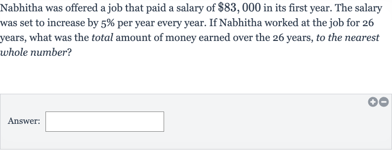 Nabhitha was offered a job that paid a salary of 
$83,000 in its first year. The salary was set to increase by 
5% per year every year. If Nabhitha worked at the job for 26 years, what was the total amount of money earned over the 26 years, to the nearest whole number?
Answer: