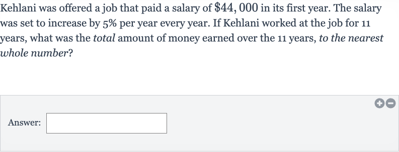 Kehlani was offered a job that paid a salary of 
$44,000 in its first year. The salary was set to increase by 
5% per year every year. If Kehlani worked at the job for 11 years, what was the total amount of money earned over the 11 years, to the nearest whole number?
Answer: