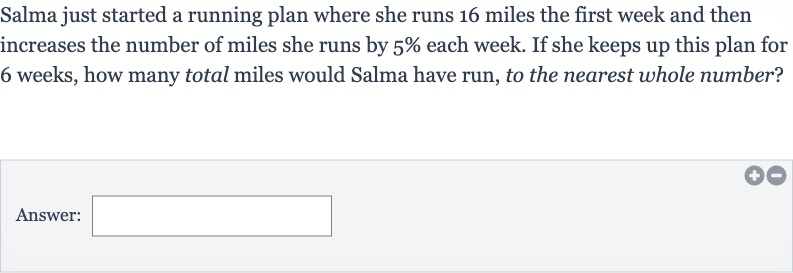 Salma just started a running plan where she runs 16 miles the first week and then increases the number of miles she runs by 
5% each week. If she keeps up this plan for 6 weeks, how many total miles would Salma have run, to the nearest whole number?
Answer: