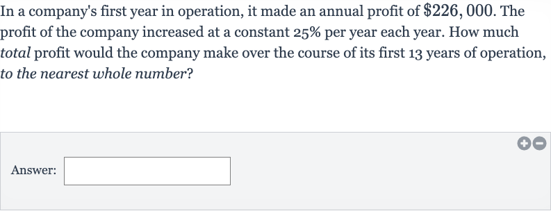 In a company's first year in operation, it made an annual profit of 
$226,000. The profit of the company increased at a constant 
25% per year each year. How much total profit would the company make over the course of its first 13 years of operation, to the nearest whole number?
Answer: