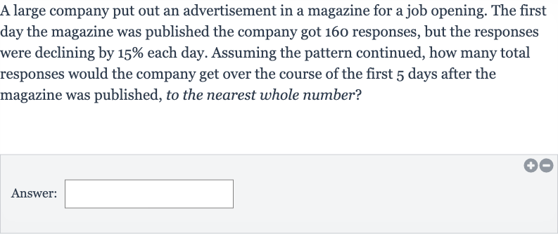 A large company put out an advertisement in a magazine for a job opening. The first day the magazine was published the company got 160 responses, but the responses were declining by 
15% each day. Assuming the pattern continued, how many total responses would the company get over the course of the first 5 days after the magazine was published, to the nearest whole number?
Answer: