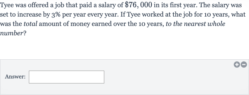 Tyee was offered a job that paid a salary of 
$76,000 in its first year. The salary was set to increase by 
3% per year every year. If Tyee worked at the job for 10 years, what was the total amount of money earned over the 10 years, to the nearest whole number?
Answer: