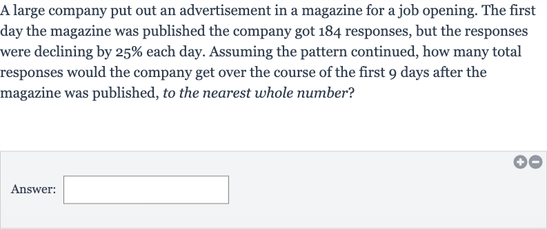 A large company put out an advertisement in a magazine for a job opening. The first day the magazine was published the company got 184 responses, but the responses were declining by 
25% each day. Assuming the pattern continued, how many total responses would the company get over the course of the first 9 days after the magazine was published, to the nearest whole number?
Answer: