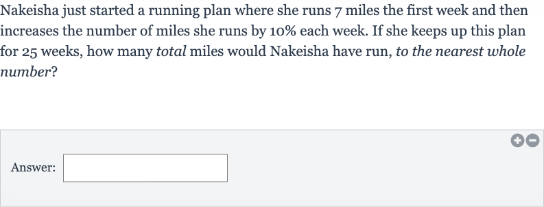 Nakeisha just started a running plan where she runs 7 miles the first week and then increases the number of miles she runs by 
10% each week. If she keeps up this plan for 25 weeks, how many total miles would Nakeisha have run, to the nearest whole number?
Answer: