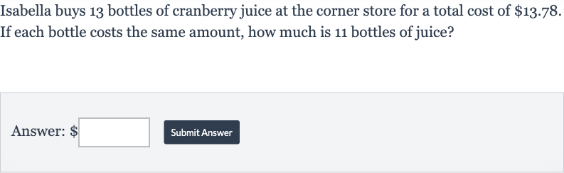 Isabella buys 13 bottles of cranberry juice at the corner store for a total cost of 
$13.78. If each bottle costs the same amount, how much is 11 bottles of juice?
Answer: $
