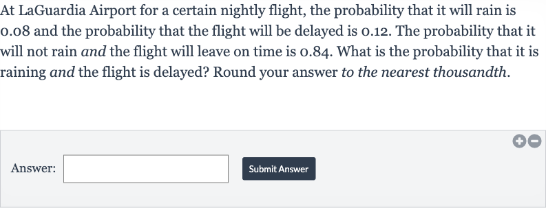 At LaGuardia Airport for a certain nightly flight, the probability that it will rain is 0.08 and the probability that the flight will be delayed is 0.12 . The probability that it will not rain and the flight will leave on time is 0.84 . What is the probability that it is raining and the flight is delayed? Round your answer to the nearest thousandth.
Answer:
