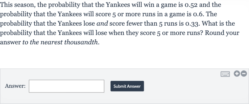 This season, the probability that the Yankees will win a game is 0.52 and the probability that the Yankees will score 5 or more runs in a game is 0.6 . The probability that the Yankees lose and score fewer than 5 runs is 0.33 . What is the probability that the Yankees will lose when they score 5 or more runs? Round your answer to the nearest thousandth.
Answer:
