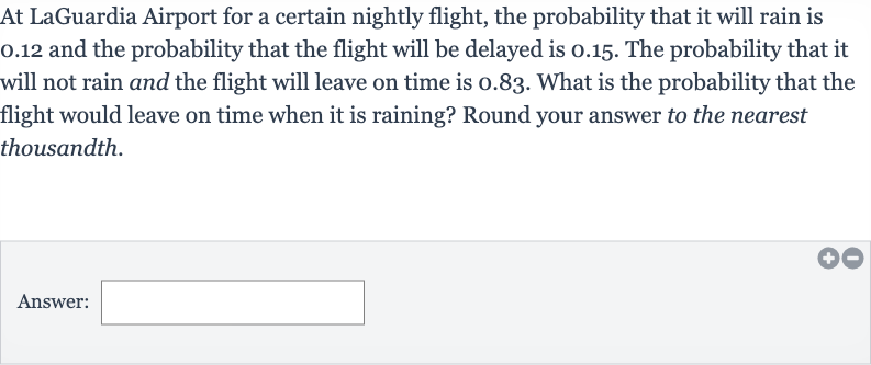 At LaGuardia Airport for a certain nightly flight, the probability that it will rain is 0.12 and the probability that the flight will be delayed is 0.15 . The probability that it will not rain and the flight will leave on time is 0.83 . What is the probability that the flight would leave on time when it is raining? Round your answer to the nearest thousandth.
Answer: