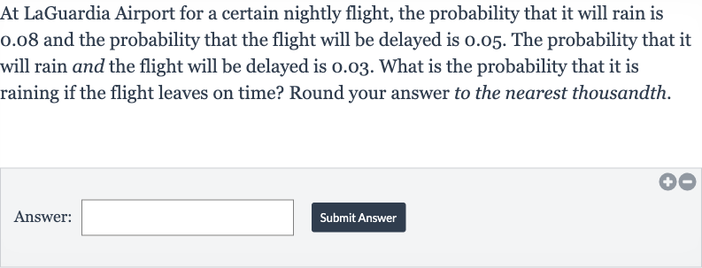 At LaGuardia Airport for a certain nightly flight, the probability that it will rain is 0.08 and the probability that the flight will be delayed is 0.05 . The probability that it will rain and the flight will be delayed is 0.03 . What is the probability that it is raining if the flight leaves on time? Round your answer to the nearest thousandth.
Answer:
