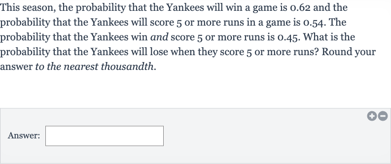 This season, the probability that the Yankees will win a game is 0.62 and the probability that the Yankees will score 5 or more runs in a game is 0.54 . The probability that the Yankees win and score 5 or more runs is 0.45 . What is the probability that the Yankees will lose when they score 5 or more runs? Round your answer to the nearest thousandth.
Answer: