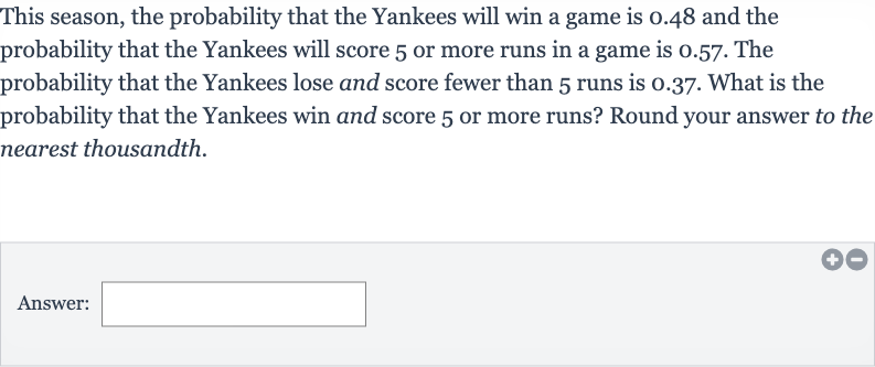 This season, the probability that the Yankees will win a game is 0.48 and the probability that the Yankees will score 5 or more runs in a game is 0.57 . The probability that the Yankees lose and score fewer than 5 runs is 0.37 . What is the probability that the Yankees win and score 5 or more runs? Round your answer to the nearest thousandth.
Answer: