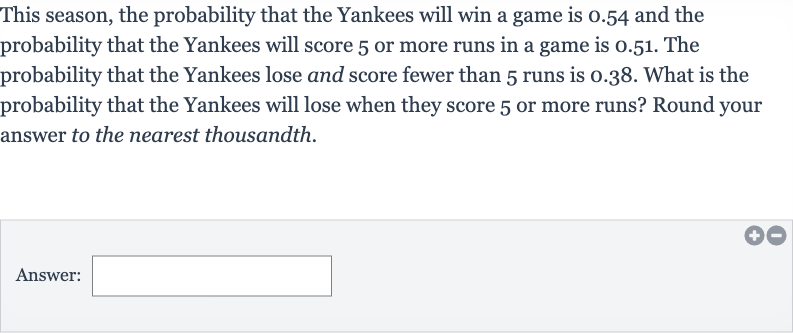 This season, the probability that the Yankees will win a game is 0.54 and the probability that the Yankees will score 5 or more runs in a game is 0.51 . The probability that the Yankees lose and score fewer than 5 runs is 0.38 . What is the probability that the Yankees will lose when they score 5 or more runs? Round your answer to the nearest thousandth.
Answer:
