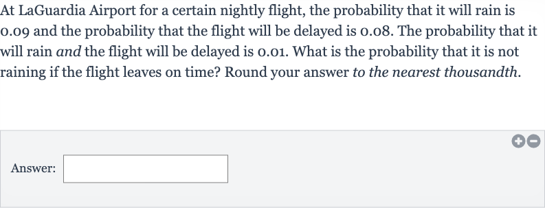 At LaGuardia Airport for a certain nightly flight, the probability that it will rain is 0.09 and the probability that the flight will be delayed is 0.08 . The probability that it will rain and the flight will be delayed is 0.01 . What is the probability that it is not raining if the flight leaves on time? Round your answer to the nearest thousandth.
Answer: