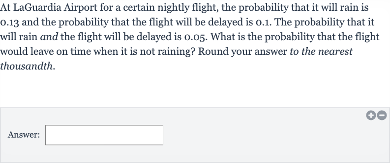 At LaGuardia Airport for a certain nightly flight, the probability that it will rain is 0.13 and the probability that the flight will be delayed is 0.1. The probability that it will rain and the flight will be delayed is 0.05 . What is the probability that the flight would leave on time when it is not raining? Round your answer to the nearest thousandth.
Answer: