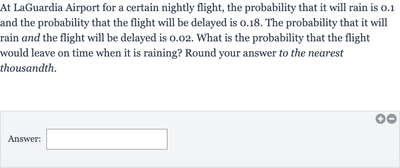 At LaGuardia Airport for a certain nightly flight, the probability that it will rain is 0.1 and the probability that the flight will be delayed is 0.18 . The probability that it will rain and the flight will be delayed is 0.02 . What is the probability that the flight would leave on time when it is raining? Round your answer to the nearest thousandth.
Answer: