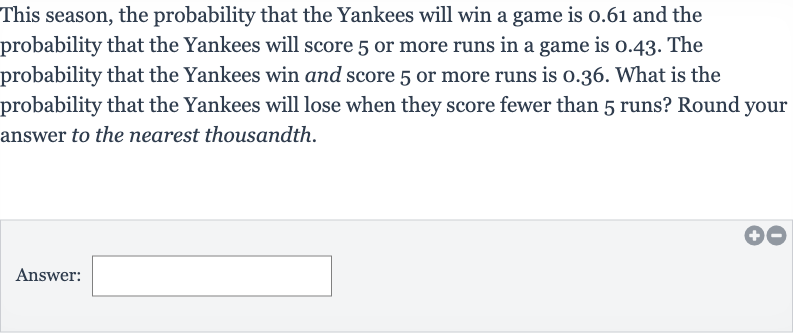 This season, the probability that the Yankees will win a game is 0.61 and the probability that the Yankees will score 5 or more runs in a game is 0.43 . The probability that the Yankees win and score 5 or more runs is 0.36 . What is the probability that the Yankees will lose when they score fewer than 5 runs? Round your answer to the nearest thousandth.
Answer: