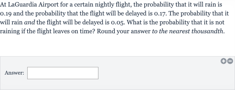 At LaGuardia Airport for a certain nightly flight, the probability that it will rain is 0.19 and the probability that the flight will be delayed is 0.17 . The probability that it will rain and the flight will be delayed is 0.05 . What is the probability that it is not raining if the flight leaves on time? Round your answer to the nearest thousandth.
Answer: