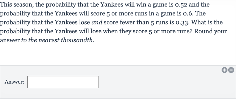 This season, the probability that the Yankees will win a game is 0.52 and the probability that the Yankees will score 5 or more runs in a game is 0.6 . The probability that the Yankees lose and score fewer than 5 runs is 0.33 . What is the probability that the Yankees will lose when they score 5 or more runs? Round your answer to the nearest thousandth.
Answer: