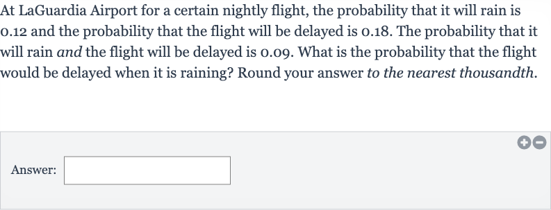 At LaGuardia Airport for a certain nightly flight, the probability that it will rain is 0.12 and the probability that the flight will be delayed is 0.18 . The probability that it will rain and the flight will be delayed is 0.09 . What is the probability that the flight would be delayed when it is raining? Round your answer to the nearest thousandth.
Answer:
