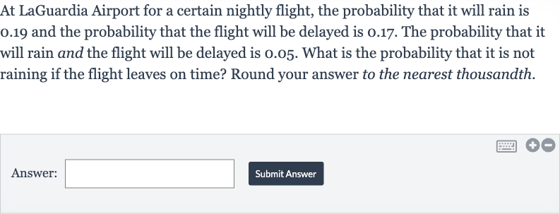 At LaGuardia Airport for a certain nightly flight, the probability that it will rain is 0.19 and the probability that the flight will be delayed is 0.17 . The probability that it will rain and the flight will be delayed is 0.05 . What is the probability that it is not raining if the flight leaves on time? Round your answer to the nearest thousandth.
Answer:
Submit Answer
