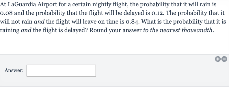 At LaGuardia Airport for a certain nightly flight, the probability that it will rain is 0.08 and the probability that the flight will be delayed is 0.12 . The probability that it will not rain and the flight will leave on time is 0.84 . What is the probability that it is raining and the flight is delayed? Round your answer to the nearest thousandth.
Answer:
