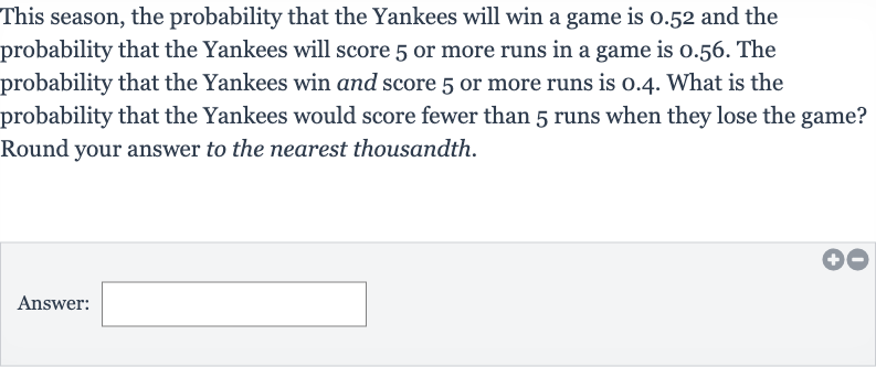 This season, the probability that the Yankees will win a game is 0.52 and the probability that the Yankees will score 5 or more runs in a game is 0.56 . The probability that the Yankees win and score 5 or more runs is 0.4 . What is the probability that the Yankees would score fewer than 5 runs when they lose the game? Round your answer to the nearest thousandth.
Answer: