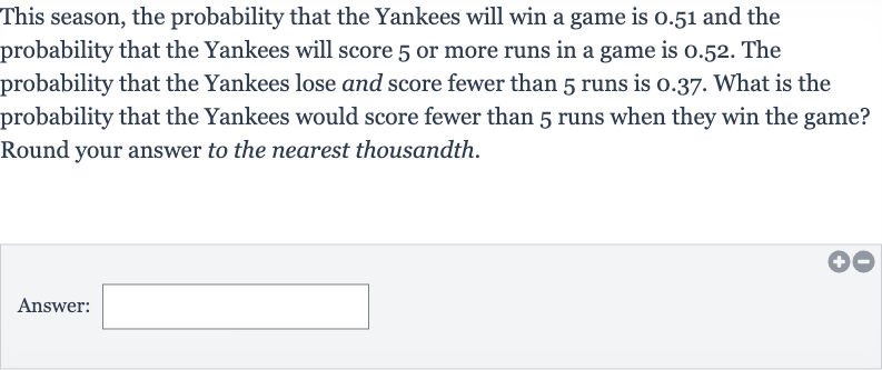 This season, the probability that the Yankees will win a game is 0.51 and the probability that the Yankees will score 5 or more runs in a game is 0.52 . The probability that the Yankees lose and score fewer than 5 runs is 0.37 . What is the probability that the Yankees would score fewer than 5 runs when they win the game? Round your answer to the nearest thousandth.
Answer:
