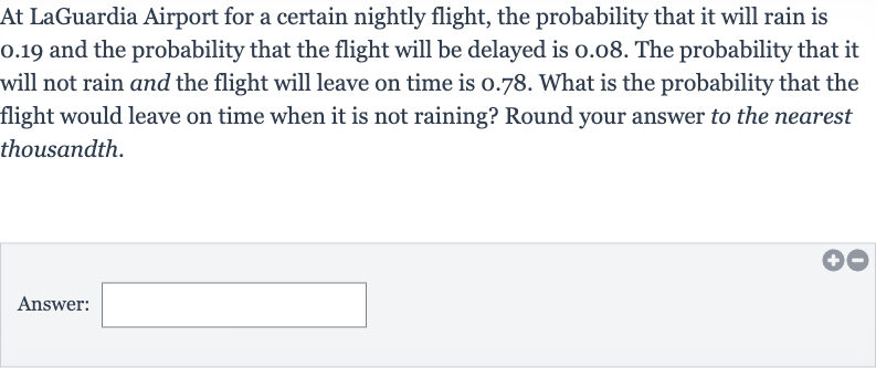 At LaGuardia Airport for a certain nightly flight, the probability that it will rain is 0.19 and the probability that the flight will be delayed is 0.08 . The probability that it will not rain and the flight will leave on time is 0.78 . What is the probability that the flight would leave on time when it is not raining? Round your answer to the nearest thousandth.
Answer: