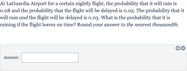 At LaGuardia Airport for a certain nightly flight, the probability that it will rain is 0.08 and the probability that the flight will be delayed is 0.05 . The probability that it will rain and the flight will be delayed is 0.03 . What is the probability that it is raining if the flight leaves on time? Round your answer to the nearest thousandth.
Answer: