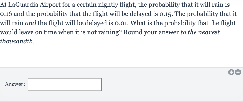 At LaGuardia Airport for a certain nightly flight, the probability that it will rain is 0.16 and the probability that the flight will be delayed is 0.15 . The probability that it will rain and the flight will be delayed is 0.01 . What is the probability that the flight would leave on time when it is not raining? Round your answer to the nearest thousandth.
Answer: