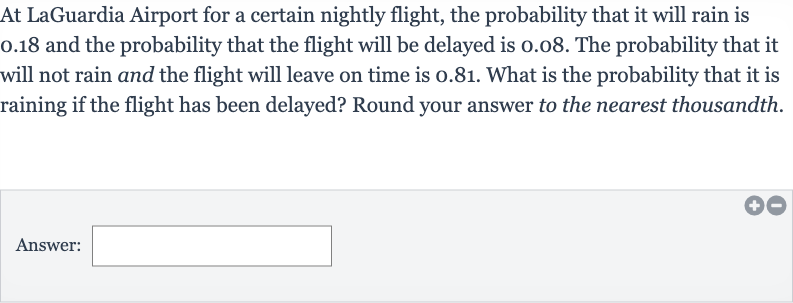 At LaGuardia Airport for a certain nightly flight, the probability that it will rain is 0.18 and the probability that the flight will be delayed is 0.08 . The probability that it will not rain and the flight will leave on time is 0.81 . What is the probability that it is raining if the flight has been delayed? Round your answer to the nearest thousandth.
Answer: