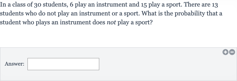 In a class of 30 students, 6 play an instrument and 15 play a sport. There are 13 students who do not play an instrument or a sport. What is the probability that a student who plays an instrument does not play a sport?
Answer: