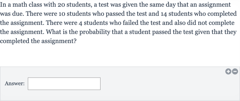 In a math class with 20 students, a test was given the same day that an assignment was due. There were 10 students who passed the test and 14 students who completed the assignment. There were 4 students who failed the test and also did not complete the assignment. What is the probability that a student passed the test given that they completed the assignment?
Answer: