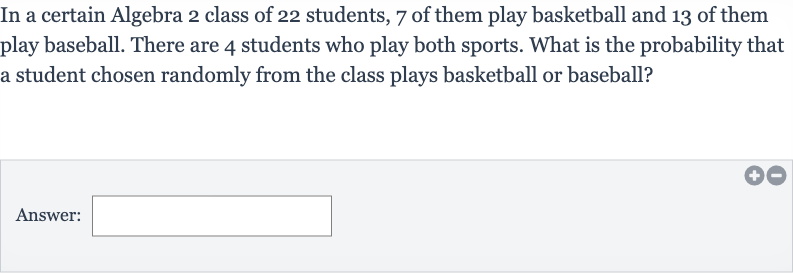 In a certain Algebra 2 class of 22 students, 7 of them play basketball and 13 of them play baseball. There are 4 students who play both sports. What is the probability that a student chosen randomly from the class plays basketball or baseball?
Answer:
