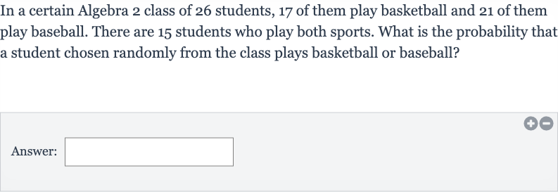 In a certain Algebra 2 class of 26 students, 17 of them play basketball and 21 of them play baseball. There are 15 students who play both sports. What is the probability that a student chosen randomly from the class plays basketball or baseball?
Answer: