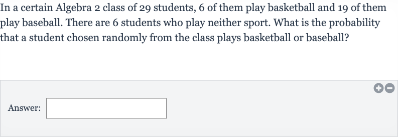 In a certain Algebra 2 class of 29 students, 6 of them play basketball and 19 of them play baseball. There are 6 students who play neither sport. What is the probability that a student chosen randomly from the class plays basketball or baseball?
Answer: