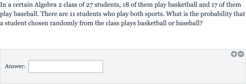 In a certain Algebra 2 class of 27 students, 18 of them play basketball and 17 of them play baseball. There are 11 students who play both sports. What is the probability that a student chosen randomly from the class plays basketball or baseball?
Answer: