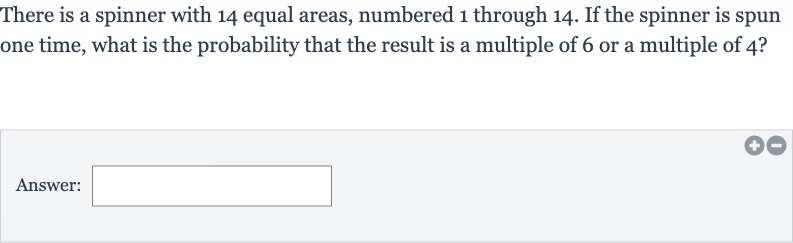 There is a spinner with 14 equal areas, numbered 1 through 14 . If the spinner is spun one time, what is the probability that the result is a multiple of 6 or a multiple of 4 ?
Answer: