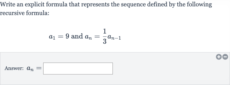 Write an explicit formula that represents the sequence defined by the following recursive formula:

a_(1)=9" and "a_(n)=(1)/(3)a_(n-1)
Answer: 
a_(n)=