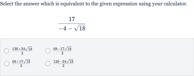 Select the answer which is equivalent to the given expression using your calculator.

(17)/(-4-sqrt18)

(136+34sqrt18)/(2)

(68-17sqrt18)/(2)

(68+17sqrt18)/(2)

(136-34sqrt18)/(2)