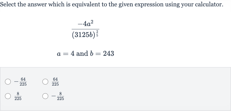 Select the answer which is equivalent to the given expression using your calculator.

{:[(-4a^(2))/((3125 b)^((2)/(5)))],[a=4" and "b=243]:}

-(64)/(225)

(64)/(225)

(8)/(225)

-(8)/(225)