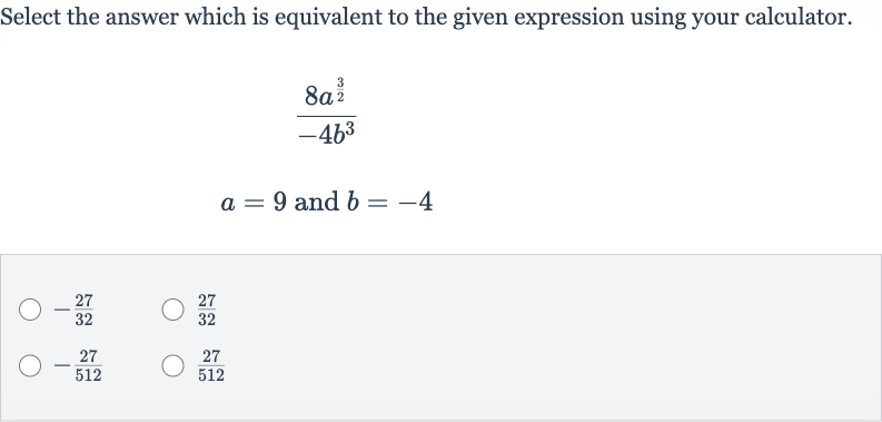 Select the answer which is equivalent to the given expression using your calculator.

(8a^((3)/(2)))/(-4b^(3))

a=9" and "b=-4

-(27)/(32)

(27)/(32)

-(27)/(512)

(27)/(512)