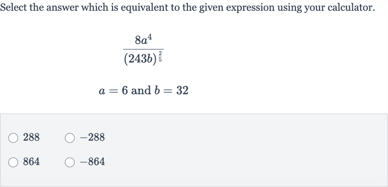 Select the answer which is equivalent to the given expression using your calculator.

{:[(8a^(4))/((243 b)^((2)/(5)))],[a=6" and "b=32]:}
288

-288
864

-864
