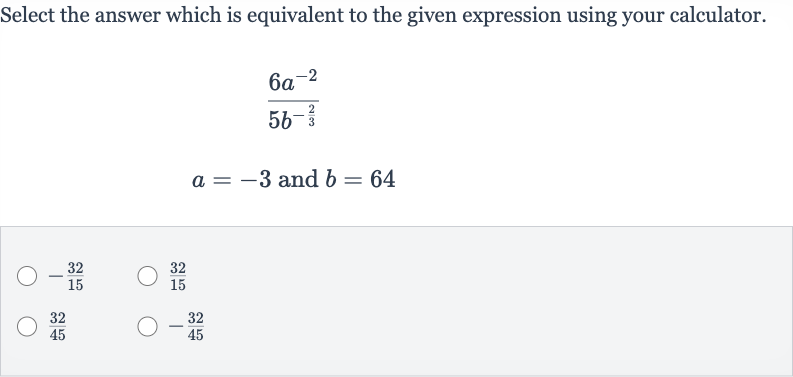 Select the answer which is equivalent to the given expression using your calculator.

{:[(6a^(-2))/(5b^(-(2)/(3)))],[a=-3" and "b=64]:}

-(32)/(15)

(32)/(15)

(32)/(45)

-(32)/(45)