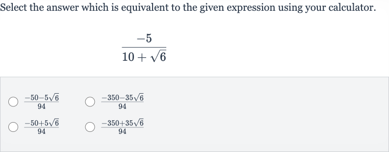 Select the answer which is equivalent to the given expression using your calculator.

(-5)/(10+sqrt6)

(-50-5sqrt6)/(94)

(-350-35sqrt6)/(94)

(-50+5sqrt6)/(94)

(-350+35sqrt6)/(94)