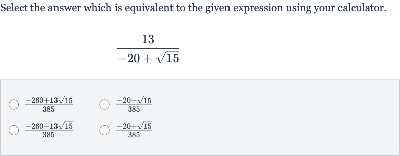 Select the answer which is equivalent to the given expression using your calculator.

(13)/(-20+sqrt15)

(-260+13sqrt15)/(385)

(-20-sqrt15)/(385)

(-260-13sqrt15)/(385)

(-20+sqrt15)/(385)