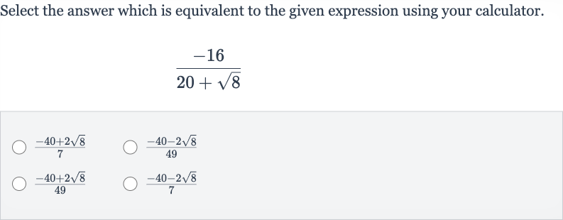 Select the answer which is equivalent to the given expression using your calculator.

(-16)/(20+sqrt8)

(-40+2sqrt8)/(7)

(-40-2sqrt8)/(49)

(-40+2sqrt8)/(49)

(-40-2sqrt8)/(7)